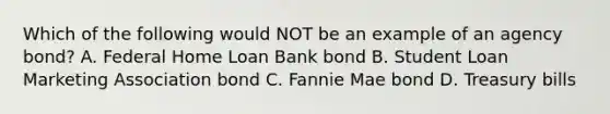 Which of the following would NOT be an example of an agency bond? A. Federal Home Loan Bank bond B. Student Loan Marketing Association bond C. Fannie Mae bond D. Treasury bills