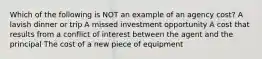 Which of the following is NOT an example of an agency cost? A lavish dinner or trip A missed investment opportunity A cost that results from a conflict of interest between the agent and the principal The cost of a new piece of equipment