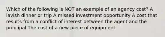 Which of the following is NOT an example of an agency cost? A lavish dinner or trip A missed investment opportunity A cost that results from a conflict of interest between the agent and the principal The cost of a new piece of equipment