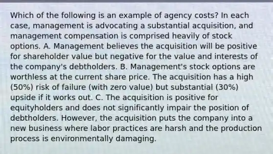 Which of the following is an example of agency costs? In each case, management is advocating a substantial acquisition, and management compensation is comprised heavily of stock options. A. Management believes the acquisition will be positive for shareholder value but negative for the value and interests of the company's debtholders. B. Management's stock options are worthless at the current share price. The acquisition has a high (50%) risk of failure (with zero value) but substantial (30%) upside if it works out. C. The acquisition is positive for equityholders and does not significantly impair the position of debtholders. However, the acquisition puts the company into a new business where labor practices are harsh and the production process is environmentally damaging.