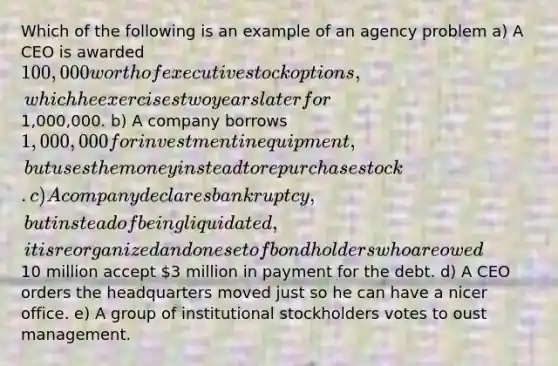 Which of the following is an example of an agency problem a) A CEO is awarded 100,000 worth of executive stock options, which he exercises two years later for1,000,000. b) A company borrows 1,000,000 for investment in equipment, but uses the money instead to repurchase stock. c) A company declares bankruptcy, but instead of being liquidated, it is reorganized and one set of bondholders who are owed10 million accept 3 million in payment for the debt. d) A CEO orders the headquarters moved just so he can have a nicer office. e) A group of institutional stockholders votes to oust management.