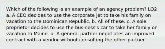 Which of the following is an example of an agency problem? LO2 a. A CEO decides to use the corporate jet to take his family on vacation to the Dominican Republic. b. All of these. c. A sole proprietor decides to use the business's car to take her family on vacation to Maine. d. A general partner negotiates an improved contract with a vendor without consulting the other partner.