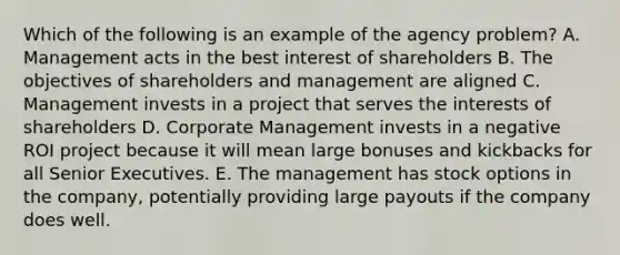 Which of the following is an example of the agency problem? A. Management acts in the best interest of shareholders B. The objectives of shareholders and management are aligned C. Management invests in a project that serves the interests of shareholders D. Corporate Management invests in a negative ROI project because it will mean large bonuses and kickbacks for all Senior Executives. E. The management has stock options in the company, potentially providing large payouts if the company does well.