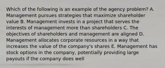 Which of the following is an example of the agency problem? A. Management pursues strategies that maximize shareholder value B. Management invests in a project that serves the interests of management <a href='https://www.questionai.com/knowledge/keWHlEPx42-more-than' class='anchor-knowledge'>more than</a> shareholders C. The objectives of shareholders and management are aligned D. Management allocates corporate resources in a way that increases the value of the company's shares E. Management has stock options in the company, potentially providing large payouts if the company does well