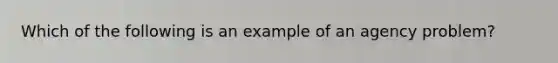 Which of the following is an example of an agency problem?