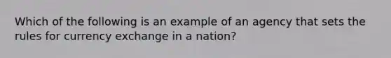 Which of the following is an example of an agency that sets the rules for currency exchange in a nation?