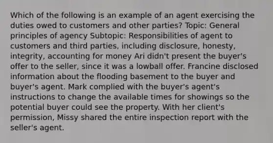 Which of the following is an example of an agent exercising the duties owed to customers and other parties? Topic: General principles of agency Subtopic: Responsibilities of agent to customers and third parties, including disclosure, honesty, integrity, accounting for money Ari didn't present the buyer's offer to the seller, since it was a lowball offer. Francine disclosed information about the flooding basement to the buyer and buyer's agent. Mark complied with the buyer's agent's instructions to change the available times for showings so the potential buyer could see the property. With her client's permission, Missy shared the entire inspection report with the seller's agent.