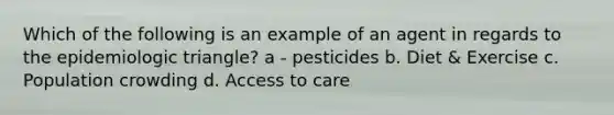 Which of the following is an example of an agent in regards to the epidemiologic triangle? a - pesticides b. Diet & Exercise c. Population crowding d. Access to care