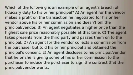 Which of the following is an example of an agent's breach of fiduciary duty to his or her principal? A) An agent for the vendor makes a profit on the transaction he negotiated for his or her vendor above his or her commission and doesn't tell the principal/vendor. B) An agent negotiates a higher price than the highest sale price reasonably possible at that time. C) The agent takes presents from the third party and passes them on to the principal. D) An agent for the vendor collects a commission from the purchaser but told his or her principal and obtained the principal's consent. E) An agent discloses to his principal/vendor that he or she is giving some of his or her commission to the purchaser to induce the purchaser to sign the contract that the principal/vendor wants.