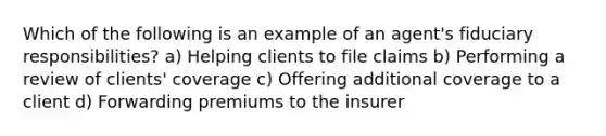 Which of the following is an example of an agent's fiduciary responsibilities? a) Helping clients to file claims b) Performing a review of clients' coverage c) Offering additional coverage to a client d) Forwarding premiums to the insurer