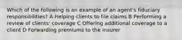 Which of the following is an example of an agent's fiduciary responsibilities? A Helping clients to file claims B Performing a review of clients' coverage C Offering additional coverage to a client D Forwarding premiums to the insurer