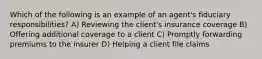 Which of the following is an example of an agent's fiduciary responsibilities? A) Reviewing the client's insurance coverage B) Offering additional coverage to a client C) Promptly forwarding premiums to the insurer D) Helping a client file claims