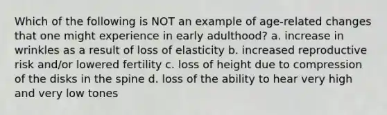 Which of the following is NOT an example of age-related changes that one might experience in early adulthood? a. increase in wrinkles as a result of loss of elasticity b. increased reproductive risk and/or lowered fertility c. loss of height due to compression of the disks in the spine d. loss of the ability to hear very high and very low tones