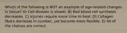 Which of the following is NOT an example of age-related changes in tissue? A) Cell division is slower. B) Red blood cell synthesis decreases. C) Injuries require more time to heal. D) Collagen fibers decrease in number, yet become more flexible. E) All of the choices are correct.