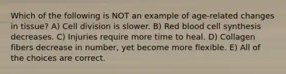 Which of the following is NOT an example of age-related changes in tissue? A) <a href='https://www.questionai.com/knowledge/kjHVAH8Me4-cell-division' class='anchor-knowledge'>cell division</a> is slower. B) Red blood cell synthesis decreases. C) Injuries require more time to heal. D) Collagen fibers decrease in number, yet become more flexible. E) All of the choices are correct.