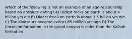 Which of the following is not an example of an age-relationship based on absolute dating? A) Oldest rocks on earth is about 4 billion yrs old B) Oldest fossil on earth is about 3.5 billion yrs old C) The dinosaurs became extinct 65 million yrs ago D) The Coconino formation in the grand canyon is older than the Kaibab formation