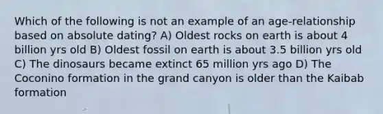 Which of the following is not an example of an age-relationship based on absolute dating? A) Oldest rocks on earth is about 4 billion yrs old B) Oldest fossil on earth is about 3.5 billion yrs old C) The dinosaurs became extinct 65 million yrs ago D) The Coconino formation in the grand canyon is older than the Kaibab formation