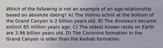 Which of the following is not an example of an age-relationship based on absolute dating? A) The Vishnu schist at the bottom of the Grand Canyon is 2 billion years old. B) The dinosaurs became extinct 65 million years ago. C) The oldest known rocks on Earth are 3.96 billion years old. D) The Coconino formation in the Grand Canyon is older than the Kaibab formation.