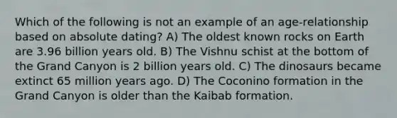 Which of the following is not an example of an age-relationship based on absolute dating? A) The oldest known rocks on Earth are 3.96 billion years old. B) The Vishnu schist at the bottom of the Grand Canyon is 2 billion years old. C) The dinosaurs became extinct 65 million years ago. D) The Coconino formation in the Grand Canyon is older than the Kaibab formation.