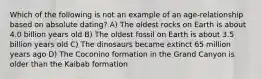 Which of the following is not an example of an age-relationship based on absolute dating? A) The oldest rocks on Earth is about 4.0 billion years old B) The oldest fossil on Earth is about 3.5 billion years old C) The dinosaurs became extinct 65 million years ago D) The Coconino formation in the Grand Canyon is older than the Kaibab formation