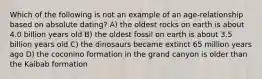 Which of the following is not an example of an age-relationship based on absolute dating? A) the oldest rocks on earth is about 4.0 billion years old B) the oldest fossil on earth is about 3.5 billion years old C) the dinosaurs became extinct 65 million years ago D) the coconino formation in the grand canyon is older than the Kaibab formation