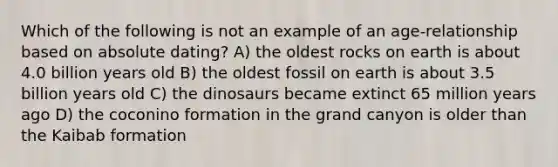 Which of the following is not an example of an age-relationship based on absolute dating? A) the oldest rocks on earth is about 4.0 billion years old B) the oldest fossil on earth is about 3.5 billion years old C) the dinosaurs became extinct 65 million years ago D) the coconino formation in the grand canyon is older than the Kaibab formation