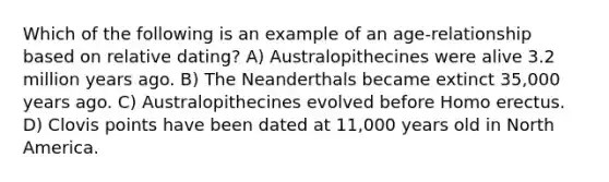 Which of the following is an example of an age-relationship based on relative dating? A) Australopithecines were alive 3.2 million years ago. B) The Neanderthals became extinct 35,000 years ago. C) Australopithecines evolved before <a href='https://www.questionai.com/knowledge/kI1ONx7LAC-homo-erectus' class='anchor-knowledge'>homo erectus</a>. D) Clovis points have been dated at 11,000 years old in North America.