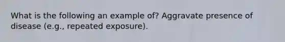 What is the following an example of? Aggravate presence of disease (e.g., repeated exposure).