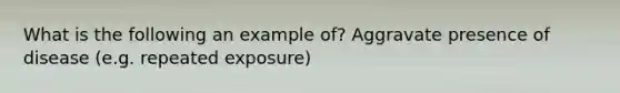 What is the following an example of? Aggravate presence of disease (e.g. repeated exposure)