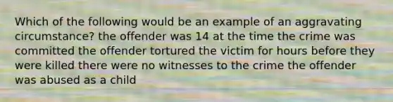 Which of the following would be an example of an aggravating circumstance? the offender was 14 at the time the crime was committed the offender tortured the victim for hours before they were killed there were no witnesses to the crime the offender was abused as a child