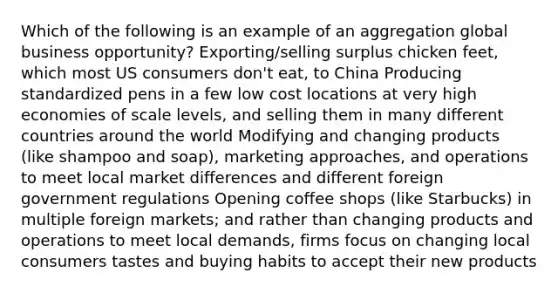 Which of the following is an example of an aggregation global business opportunity? Exporting/selling surplus chicken feet, which most US consumers don't eat, to China Producing standardized pens in a few low cost locations at very high economies of scale levels, and selling them in many different countries around the world Modifying and changing products (like shampoo and soap), marketing approaches, and operations to meet local market differences and different foreign government regulations Opening coffee shops (like Starbucks) in multiple foreign markets; and rather than changing products and operations to meet local demands, firms focus on changing local consumers tastes and buying habits to accept their new products