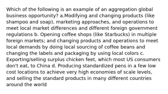 Which of the following is an example of an aggregation global business opportunity? a.Modifying and changing products (like shampoo and soap), marketing approaches, and operations to meet local market differences and different foreign government regulations b. Opening coffee shops (like Starbucks) in multiple foreign markets; and changing products and operations to meet local demands by doing local sourcing of coffee beans and changing the labels and packaging by using local colors c. Exporting/selling surplus chicken feet, which most US consumers don't eat, to China d. Producing standardized pens in a few low cost locations to achieve very high economies of scale levels, and selling the standard products in many different countries around the world