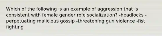 Which of the following is an example of aggression that is consistent with female gender role socialization? -headlocks -perpetuating malicious gossip -threatening gun violence -fist fighting