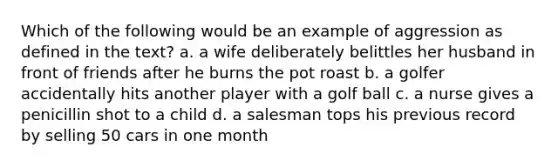 Which of the following would be an example of aggression as defined in the text? a. a wife deliberately belittles her husband in front of friends after he burns the pot roast b. a golfer accidentally hits another player with a golf ball c. a nurse gives a penicillin shot to a child d. a salesman tops his previous record by selling 50 cars in one month