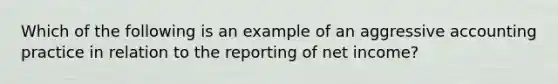 Which of the following is an example of an aggressive accounting practice in relation to the reporting of net income?