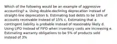 Which of the following would be an example of aggressive accounting? a. Using double-declining deprecation instead of straight-line deprecation b. Estimating bad debts to be 10% of accounts receivable instead of 15% c. Estimating that a contingent liability is probable instead of reasonably likely d. Using LIFO instead of FIFO when inventory costs are increasing e. Estimating warranty obligations to be 5% of products sold instead of 3%