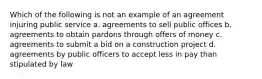 Which of the following is not an example of an agreement injuring public service a. agreements to sell public offices b. agreements to obtain pardons through offers of money c. agreements to submit a bid on a construction project d. agreements by public officers to accept less in pay than stipulated by law