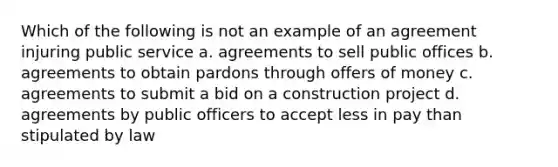 Which of the following is not an example of an agreement injuring public service a. agreements to sell public offices b. agreements to obtain pardons through offers of money c. agreements to submit a bid on a construction project d. agreements by public officers to accept less in pay than stipulated by law