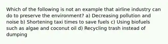 Which of the following is not an example that airline industry can do to preserve the environment? a) Decreasing pollution and noise b) Shortening taxi times to save fuels c) Using biofuels such as algae and coconut oil d) Recycling trash instead of dumping