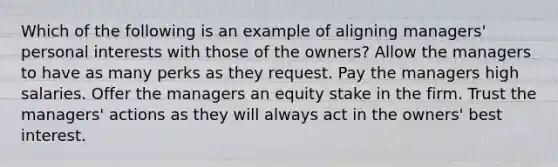 Which of the following is an example of aligning managers' personal interests with those of the owners? Allow the managers to have as many perks as they request. Pay the managers high salaries. Offer the managers an equity stake in the firm. Trust the managers' actions as they will always act in the owners' best interest.