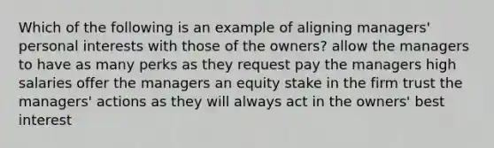 Which of the following is an example of aligning managers' personal interests with those of the owners? allow the managers to have as many perks as they request pay the managers high salaries offer the managers an equity stake in the firm trust the managers' actions as they will always act in the owners' best interest