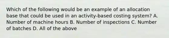 Which of the following would be an example of an allocation base that could be used in an​ activity-based costing​ system? A. Number of machine hours B. Number of inspections C. Number of batches D. All of the above