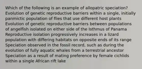 Which of the following is an example of allopatric speciation? Evolution of genetic reproductive barriers within a single, initially panmictic population of flies that use different host plants Evolution of genetic reproductive barriers between populations of angelfish isolated on either side of the Isthmus of Panama Reproductive isolation progressively increases in a lizard population with differing habitats on opposite ends of its range Speciation observed in the fossil record, such as during the evolution of fully aquatic whales from a terrestrial ancestor Speciation as a result of mating preference by female cichlids within a single African rift lake