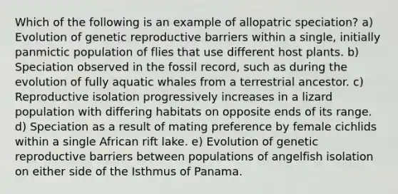 Which of the following is an example of allopatric speciation? a) Evolution of genetic reproductive barriers within a single, initially panmictic population of flies that use different host plants. b) Speciation observed in the fossil record, such as during the evolution of fully aquatic whales from a terrestrial ancestor. c) Reproductive isolation progressively increases in a lizard population with differing habitats on opposite ends of its range. d) Speciation as a result of mating preference by female cichlids within a single African rift lake. e) Evolution of genetic reproductive barriers between populations of angelfish isolation on either side of the Isthmus of Panama.