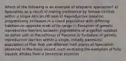 Which of the following is an example of allopatric speciation? a) Speciation as a result of mating preference by female cichlids within a single African rift lake b) Reproductive isolation progressively increases in a lizard population with differing habitats on opposite ends of its range c) Evolution of genetic reproductive barriers between populations of angelfish isolated on either side of the Isthmus of Panama d) Evolution of genetic reproductive barriers within a single, initially panmictic population of flies that use different host plants e) Speciation observed in the fossil record, such as during the evolution of fully aquatic whales from a terrestrial ancestor