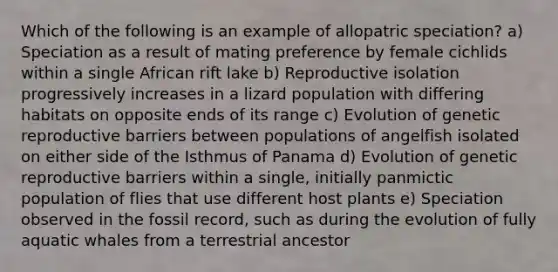 Which of the following is an example of allopatric speciation? a) Speciation as a result of mating preference by female cichlids within a single African rift lake b) Reproductive isolation progressively increases in a lizard population with differing habitats on opposite ends of its range c) Evolution of genetic reproductive barriers between populations of angelfish isolated on either side of the Isthmus of Panama d) Evolution of genetic reproductive barriers within a single, initially panmictic population of flies that use different host plants e) Speciation observed in the fossil record, such as during the evolution of fully aquatic whales from a terrestrial ancestor