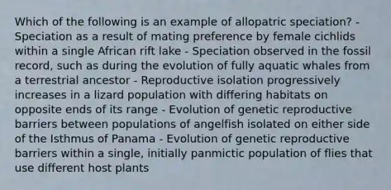 Which of the following is an example of allopatric speciation? - Speciation as a result of mating preference by female cichlids within a single African rift lake - Speciation observed in the fossil record, such as during the evolution of fully aquatic whales from a terrestrial ancestor - Reproductive isolation progressively increases in a lizard population with differing habitats on opposite ends of its range - Evolution of genetic reproductive barriers between populations of angelfish isolated on either side of the Isthmus of Panama - Evolution of genetic reproductive barriers within a single, initially panmictic population of flies that use different host plants