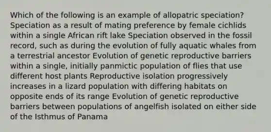 Which of the following is an example of allopatric speciation? Speciation as a result of mating preference by female cichlids within a single African rift lake Speciation observed in the fossil record, such as during the evolution of fully aquatic whales from a terrestrial ancestor Evolution of genetic reproductive barriers within a single, initially panmictic population of flies that use different host plants Reproductive isolation progressively increases in a lizard population with differing habitats on opposite ends of its range Evolution of genetic reproductive barriers between populations of angelfish isolated on either side of the Isthmus of Panama