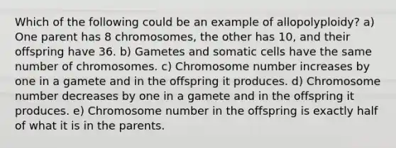 Which of the following could be an example of allopolyploidy? a) One parent has 8 chromosomes, the other has 10, and their offspring have 36. b) Gametes and somatic cells have the same number of chromosomes. c) Chromosome number increases by one in a gamete and in the offspring it produces. d) Chromosome number decreases by one in a gamete and in the offspring it produces. e) Chromosome number in the offspring is exactly half of what it is in the parents.