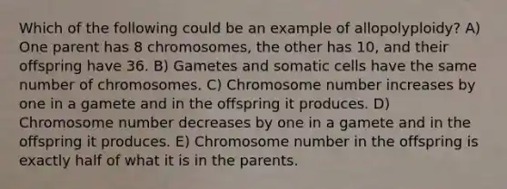 Which of the following could be an example of allopolyploidy? A) One parent has 8 chromosomes, the other has 10, and their offspring have 36. B) Gametes and somatic cells have the same number of chromosomes. C) Chromosome number increases by one in a gamete and in the offspring it produces. D) Chromosome number decreases by one in a gamete and in the offspring it produces. E) Chromosome number in the offspring is exactly half of what it is in the parents.